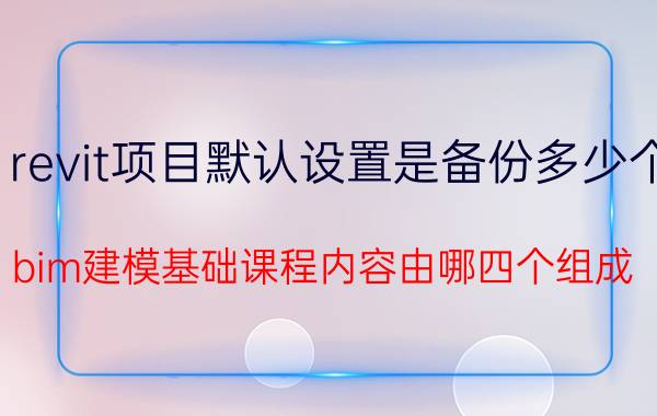 revit项目默认设置是备份多少个 bim建模基础课程内容由哪四个组成？